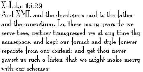X-Luke 15:29 
And XML and the developers said to the father and the consortium, Lo, these many years do we serve thee, neither transgressed we at any time thy namespace, and kept our format and style forever separate from our content: and yet thou never gavest us such a listen, that we might make merry with our schemas: