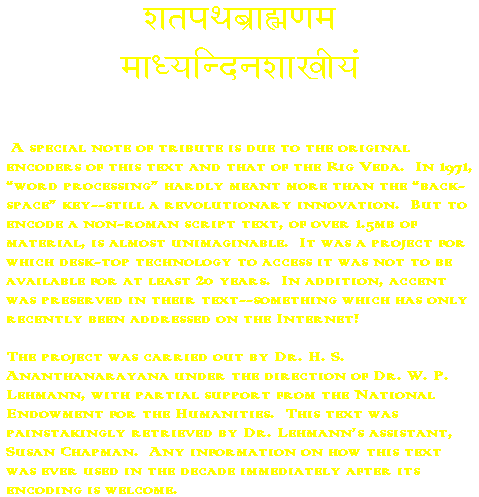 A special note of tribute is due to the original encoders of this text (Shatapatha BrAhmaNa) and that of the Rig Veda. In 1971, word processing hardly meant more than the back-space key - still a revolutionary innovation. But to encode a non-roman script text, of over 1.5mb of material (in 7-bit ASCII only!!), is almost unimaginable. It was a project for which desk-top technology to access it was not to be available for at least 20 years. in addition, accent was preserved in their text - something which has only recently been addressed on the internet! The project was carried out by Dr. H.S. Ananthanarayana under the direction of Dr. W.P. Lehmann, with partial support from the National Endowment for the Humanities. This (ZB) text was painstakingly retrieved for me by Dr. Lehmann's assitant, Susan Chapman. Any information on how this text was ever used in the decades immediately after its encoding is welcome